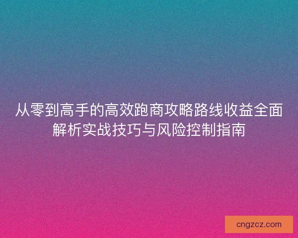 从零到高手的高效跑商攻略路线收益全面解析实战技巧与风险控制指南