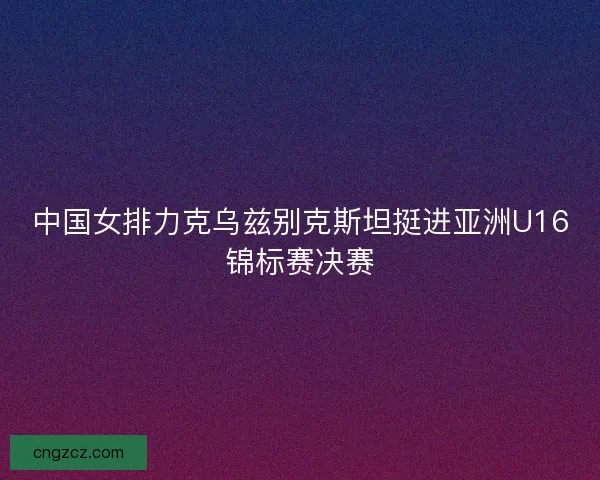 中国女排力克乌兹别克斯坦挺进亚洲U16锦标赛决赛