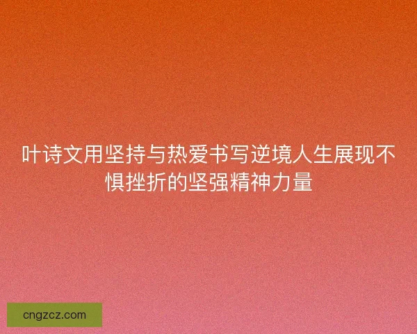 叶诗文用坚持与热爱书写逆境人生展现不惧挫折的坚强精神力量
