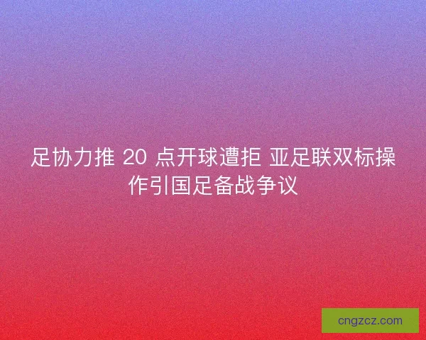 足协力推 20 点开球遭拒 亚足联双标操作引国足备战争议