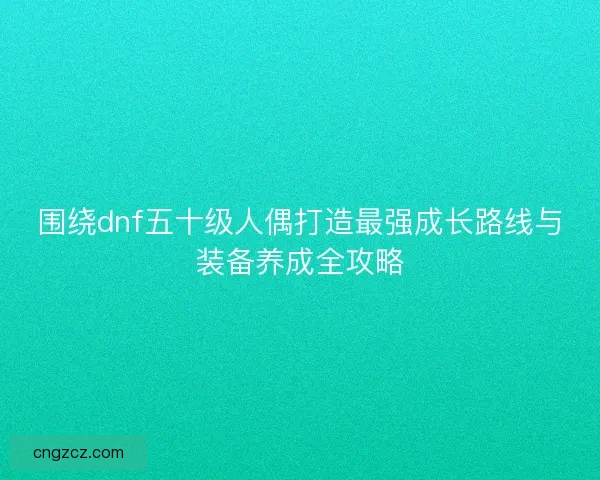围绕dnf五十级人偶打造最强成长路线与装备养成全攻略