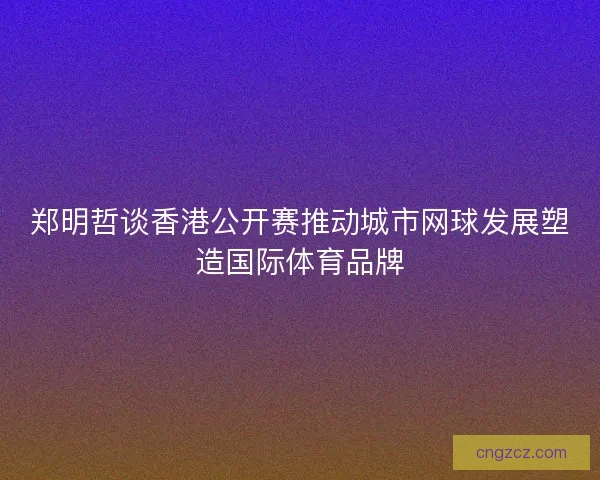 郑明哲谈香港公开赛推动城市网球发展塑造国际体育品牌