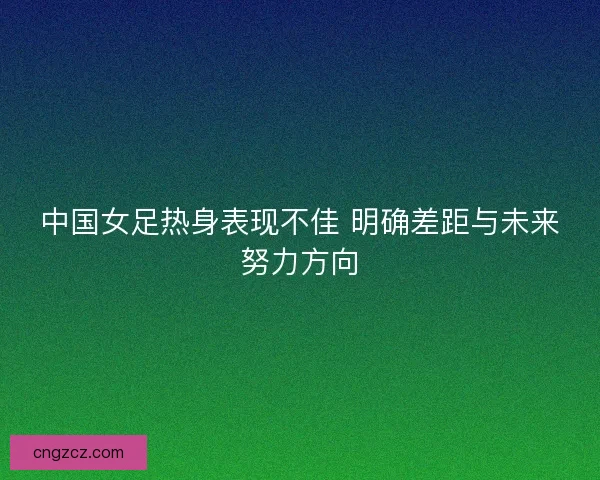 中国女足热身表现不佳 明确差距与未来努力方向